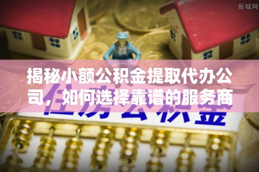 罗定揭秘小额公积金提取代办公司，如何选择靠谱的服务商？