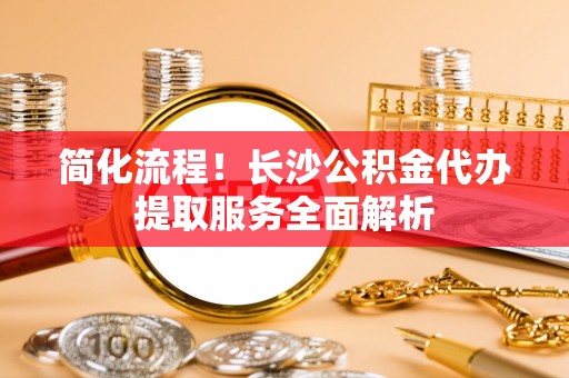 罗定简化流程！长沙公积金代办提取服务全面解析