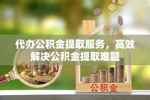 罗定代办公积金提取服务，高效解决公积金提取难题