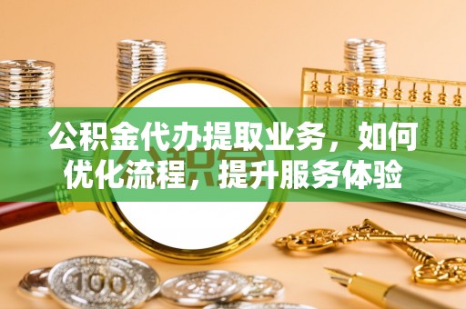 罗定公积金代办提取业务，如何优化流程，提升服务体验