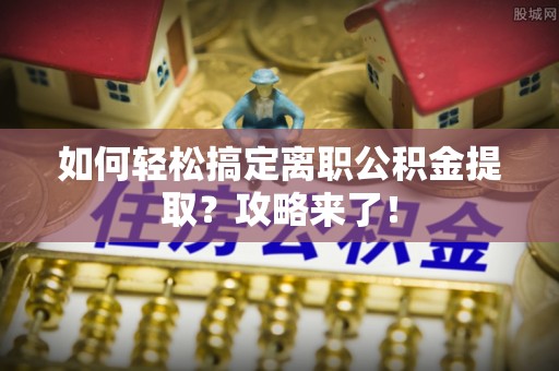 罗定如何轻松搞定离职公积金提取？攻略来了！