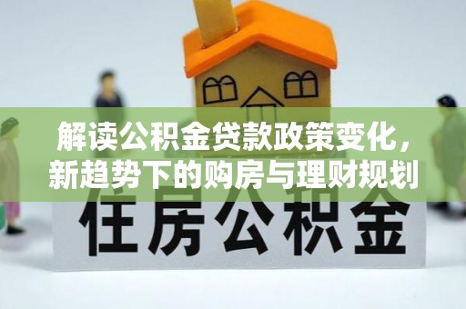 罗定解读公积金贷款政策变化，新趋势下的购房与理财规划