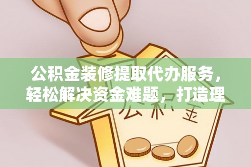 罗定公积金装修提取代办服务，轻松解决资金难题，打造理想家居
