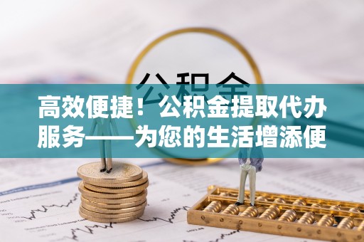 罗定高效便捷！公积金提取代办服务——为您的生活增添便利