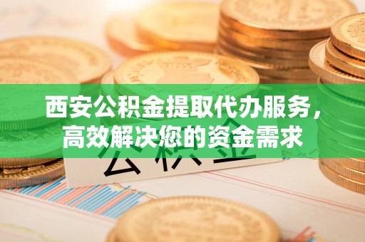 罗定西安公积金提取代办服务，高效解决您的资金需求