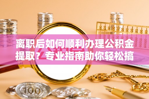 罗定离职后如何顺利办理公积金提取？专业指南助你轻松搞定