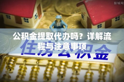 罗定公积金提取代办吗？详解流程与注意事项