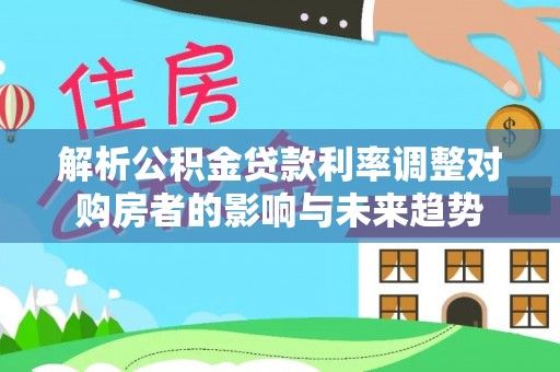 罗定解析公积金贷款利率调整对购房者的影响与未来趋势
