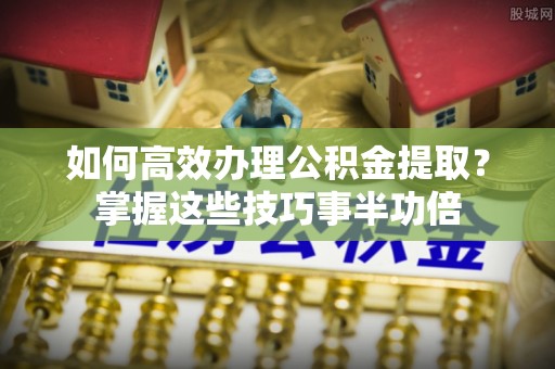罗定如何高效办理公积金提取？掌握这些技巧事半功倍