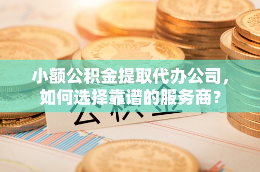 罗定小额公积金提取代办公司，如何选择靠谱的服务商？