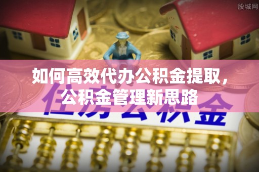 罗定如何高效代办公积金提取，公积金管理新思路