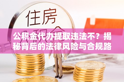 罗定公积金代办提取违法不？揭秘背后的法律风险与合规路径